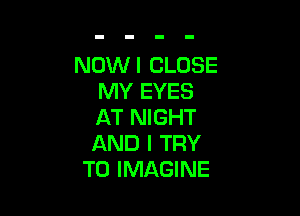 NOW I CLOSE
MY EYES

AT NIGHT
AND I TRY
TO IMAGINE