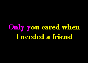 Only you cared When
I needed a friend