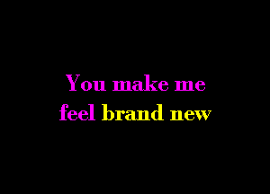 You make me

feel brand new