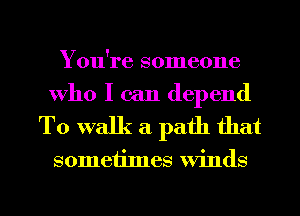You're someone
Who I can depend

To walk a path that

someiimes Winds