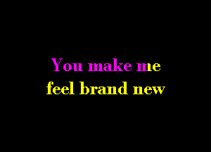 You make me

feel brand new