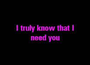 I truly know that I

need you