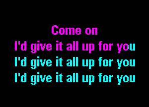 Come on
I'd give it all up for you

I'd give it all up for you
I'd give it all up for you