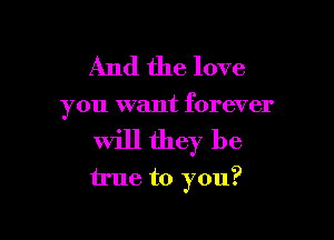 And the love
you want forever

will they be

true to you?