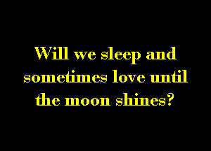 W ill we sleep and
someiimes love until
the moon shines?