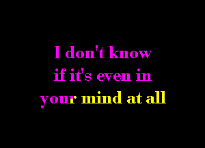 I don't know

if it's even in

your mind at all