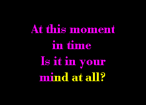 At this moment
in time

Is it in your
mind at all?