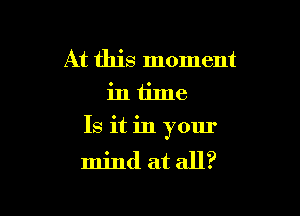 At this moment
in time

Is it in your
mind at all?