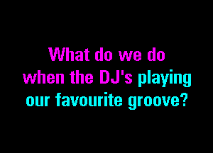 What do we do

when the DJ's playing
our favourite groove?