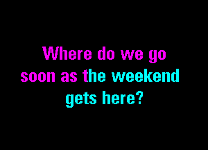 Where do we go

soon as the weekend
gets here?