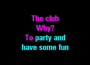 The club
Why?

To party and
have some fun