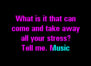 What is it that can
come and take away

all your stress?
Tell me. Music