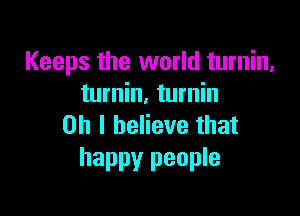 Keeps the world turnin,
turnin, turnin

Oh I believe that
happy people