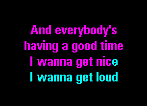 And everybody's
having a good time

I wanna get nice
I wanna get loud