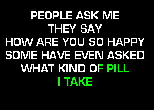 PEOPLE ASK ME
THEY SAY
HOW ARE YOU SO HAPPY
SOME HAVE EVEN ASKED
WHAT KIND OF PILL
I TAKE
