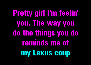 Pretty girl I'm feelin'
you. The way you

do the things you do
reminds me of
my Lexus coup