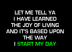 LET ME TELL YA
I HAVE LEARNED
THE JOY OF LIVING
AND IT'S BASED UPON
THE WAY
I START MY DAY