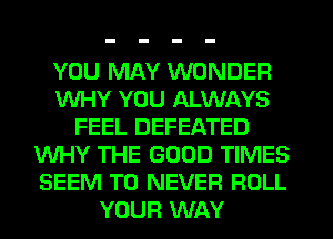 YOU MAY WONDER
WHY YOU ALWAYS
FEEL DEFEATED
WHY THE GOOD TIMES
SEEM TO NEVER ROLL
YOUR WAY