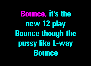Bounce, it's the
new 12 play

Bounce though the
pussy like L-way
Bounce
