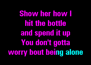 Show her how I
hit the bottle

and spend it up
You don't gotta
worry bout being alone
