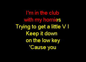 I'm in the club
with my homies
Trying to get a little V I

Keep it down
on the low key
'Cause you