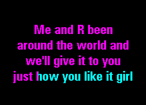 Me and R been
around the world and

we'll give it to you
just how you like it girl
