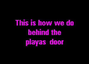 This is how we do

behind the
playas door