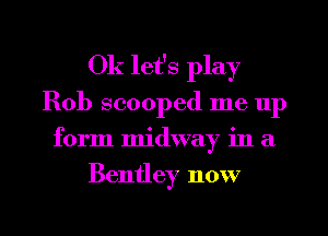 0k let's play
Rob scooped me 11p
form midway in a
Bentley now