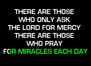 THERE ARE THOSE
WHO ONLY ASK
THE LORD FOR MERCY
THERE ARE THOSE
WHO PRAY
FOR MIRACLES EACH DAY