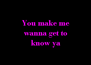 You make me
wanna get to

know ya