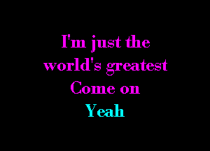 I'm just the

world's greatest

Come on

Yeah