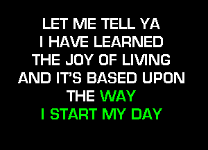 LET ME TELL YA
I HAVE LEARNED
THE JOY OF LIVING
AND IT'S BASED UPON
THE WAY
I START MY DAY