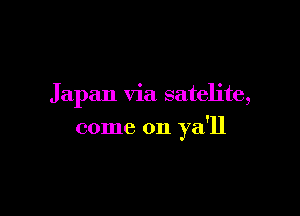 Japan via satelite,

come on ya'll