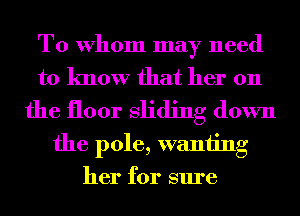 To Whom may need
to know that her 011
the floor sliding down
the pole, wanting
her for sure