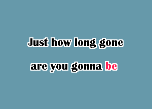 Just how long gone

are you gonna be