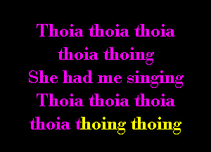 Thoia thoia thoia

thoia thoing

She had me singing
Thoia thoia thoia
thoia thoing thoing