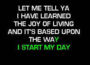 LET ME TELL YA
I HAVE LEARNED
THE JOY OF LIVING
AND IT'S BASED UPON
THE WAY
I START MY DAY