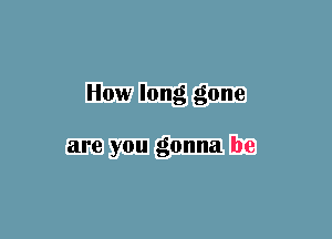 How long gone

are you gonna be