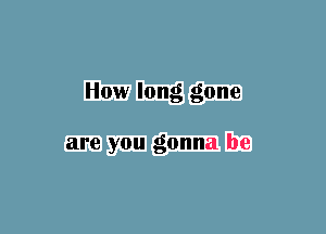 How long gone

are you gonna be