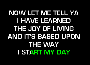 NOW LET ME TELL YA
I HAVE LEARNED
THE JOY OF LIVING
AND ITS BASED UPON
THE WAY
I START MY DAY