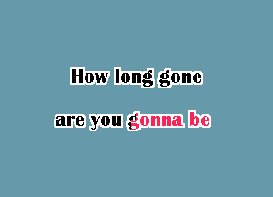 How long gone

are you gonna be