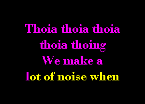 Thoia thoia thoia
thoia thoing
We make a

lot of noise when

g