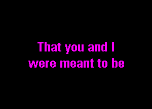 That you and I

were meant to be