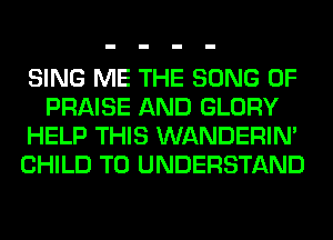 SING ME THE SONG 0F
PRAISE AND GLORY
HELP THIS WANDERIM
CHILD TO UNDERSTAND