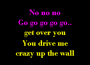 No no no

Go g0 g0 go go..

get over you

You drive me

crazy up the wall