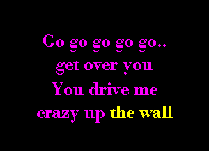 Go go g0 go go..
get over you

You drive me

crazy up the wall