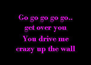 Go go g0 go go..
get over you

You drive me

crazy up the wall