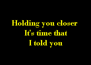 Holding you closer

It's iime that
I told you