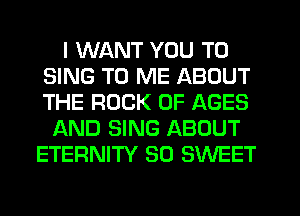 I WANT YOU TO
SING TO ME ABOUT
THE ROCK 0F AGES

15KND SING ABOUT
ETERNITY SO SWEET