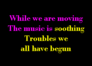 While we are moving
The music is soothing
Troubles we

all have begun